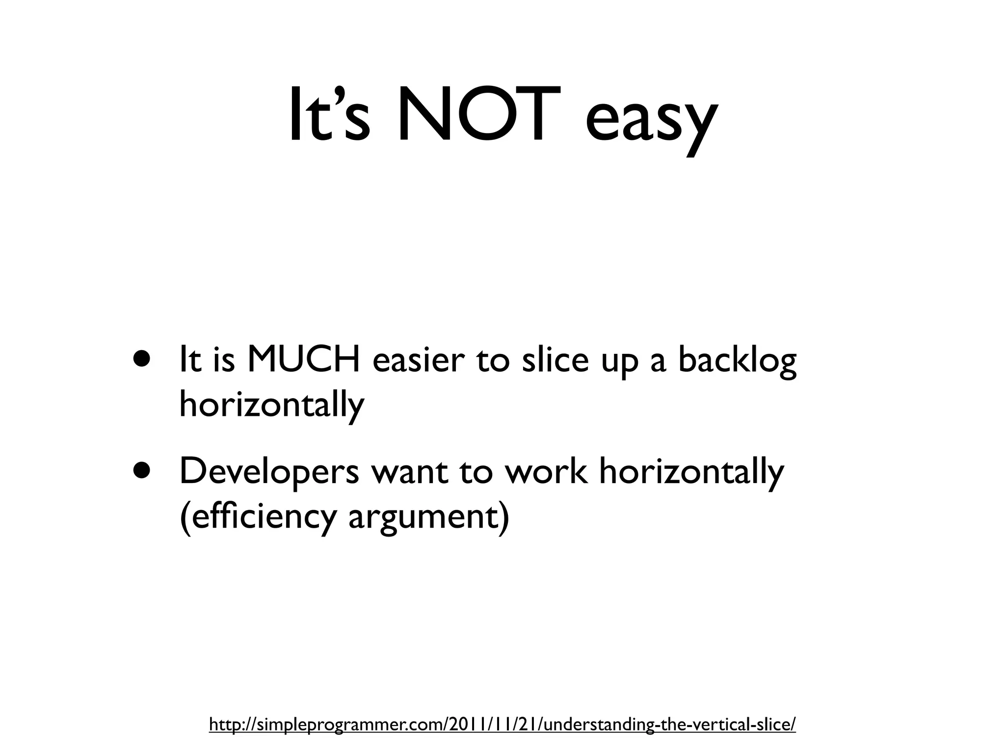 It’s NOT easy


•   It is MUCH easier to slice up a backlog
    horizontally
•   Developers want to work horizontally
    (efﬁciency argument)




     http://simpleprogrammer.com/2011/11/21/understanding-the-vertical-slice/
 