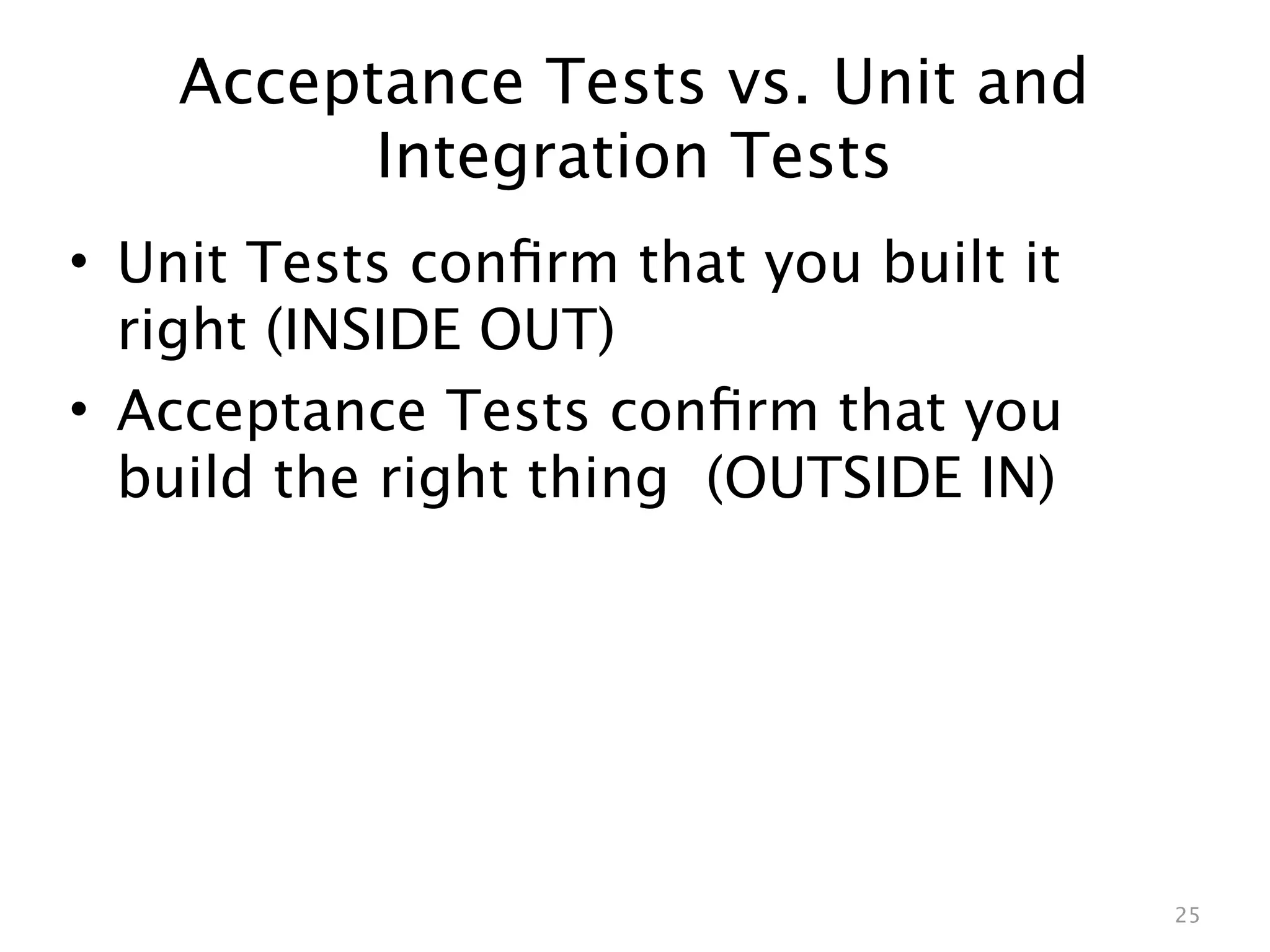 Acceptance Tests vs. Unit and
          Integration Tests
• Unit Tests conﬁrm that you built it
  right (INSIDE OUT)
• Acceptance Tests conﬁrm that you
  build the right thing (OUTSIDE IN)




                                        25
 
