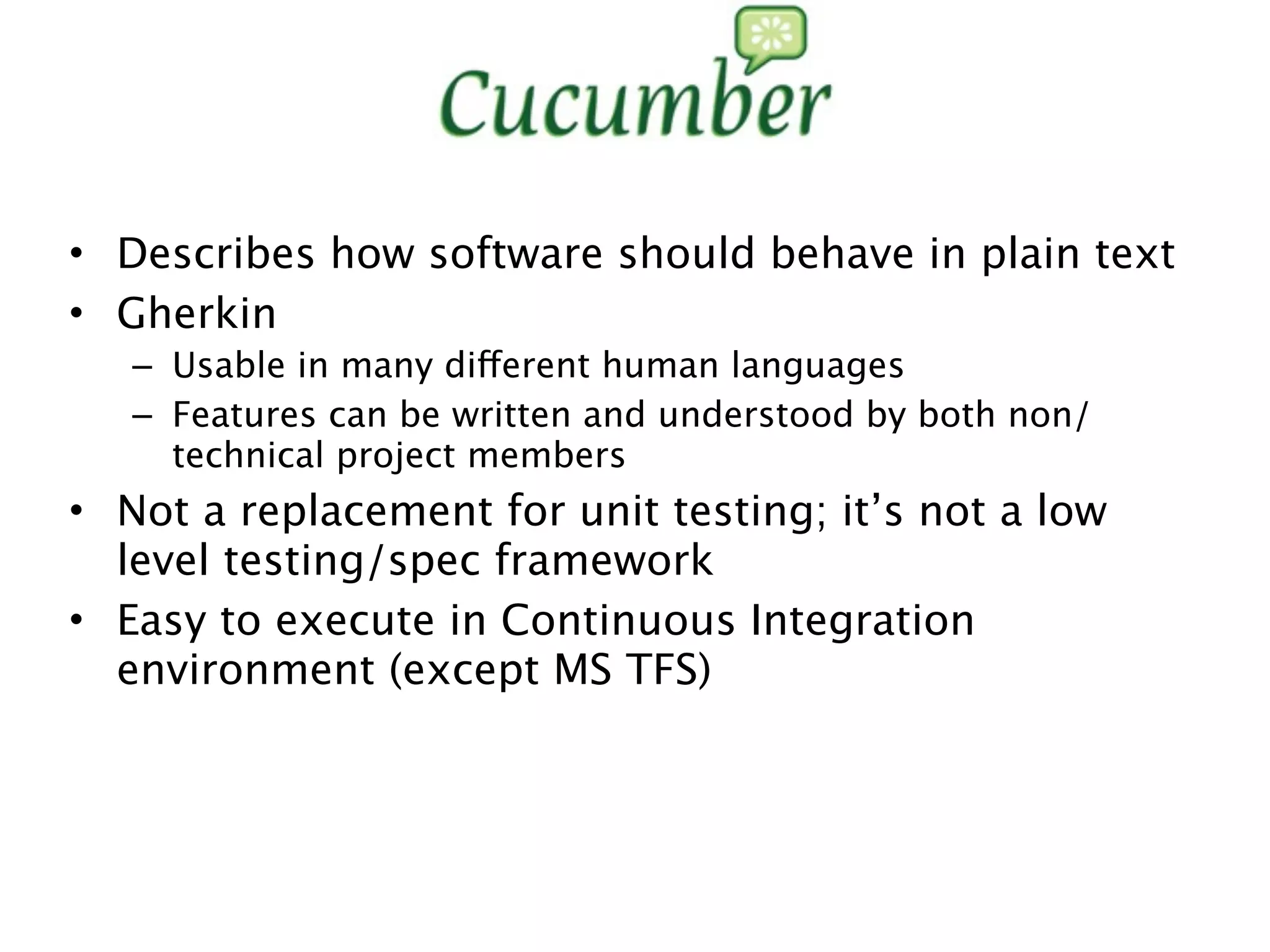 • Describes how software should behave in plain text
• Gherkin
   – Usable in many different human languages
   – Features can be written and understood by both non/
     technical project members
• Not a replacement for unit testing; it’s not a low
  level testing/spec framework
• Easy to execute in Continuous Integration
  environment (except MS TFS)
 