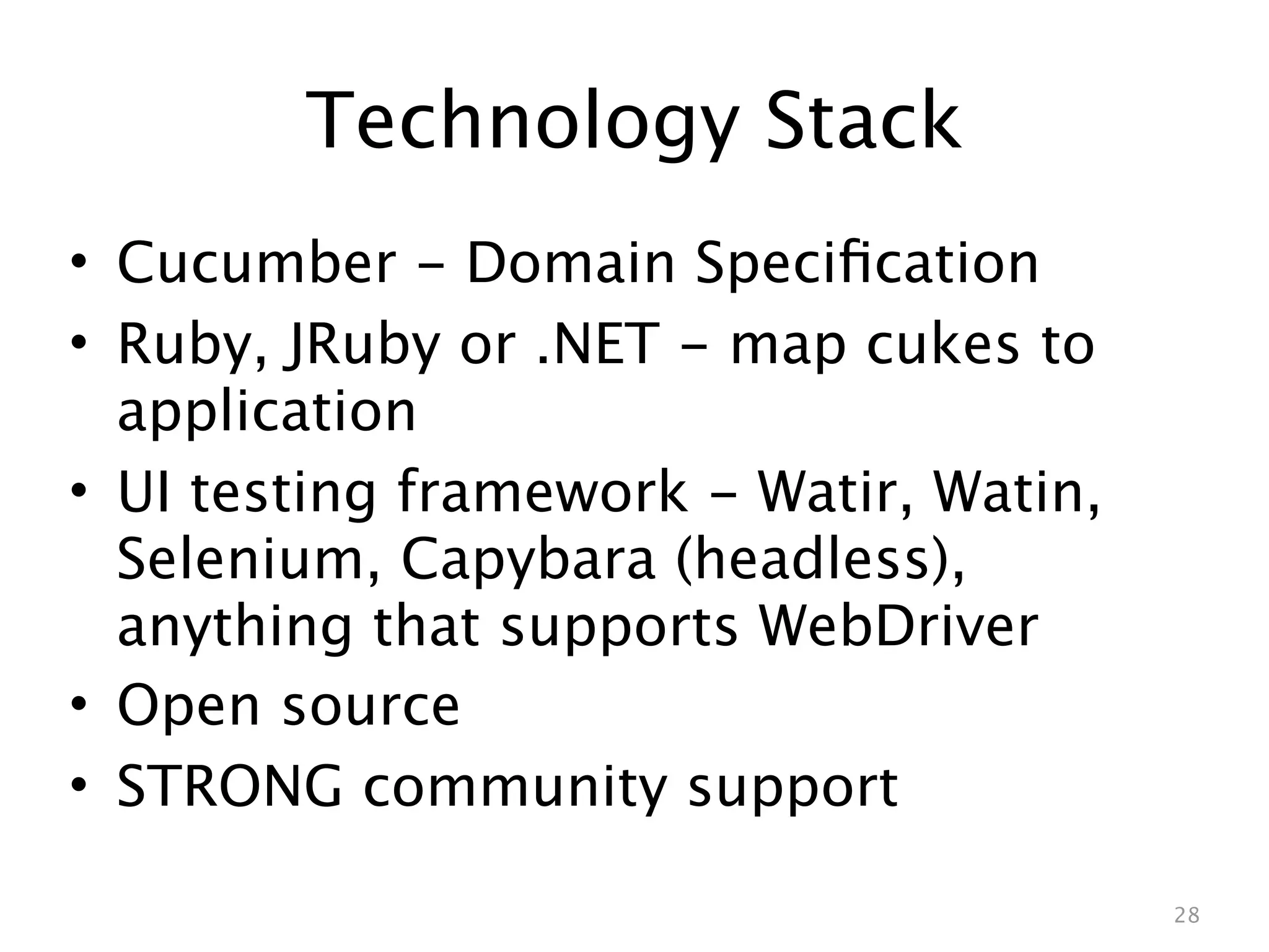 Technology Stack
• Cucumber - Domain Speciﬁcation
• Ruby, JRuby or .NET - map cukes to
  application
• UI testing framework - Watir, Watin,
  Selenium, Capybara (headless),
  anything that supports WebDriver
• Open source
• STRONG community support

                                         28
 