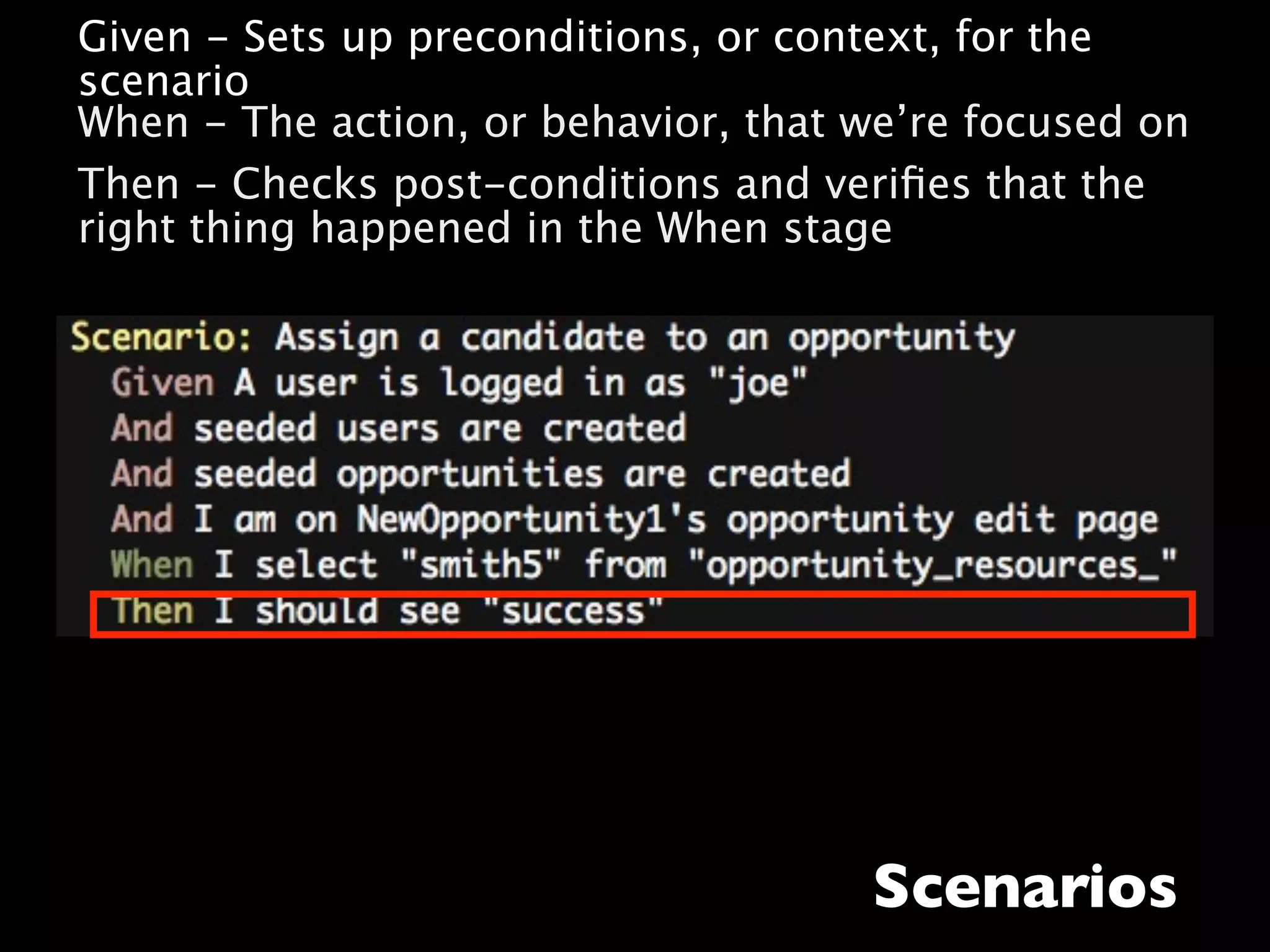 • Given - Sets up preconditions, or context, for the
  scenario
• When - The action, or behavior, that we’re focused on
• Then - Checks post-conditions and veriﬁes that the
  right thing happened in the When stage




                                       Scenarios
 