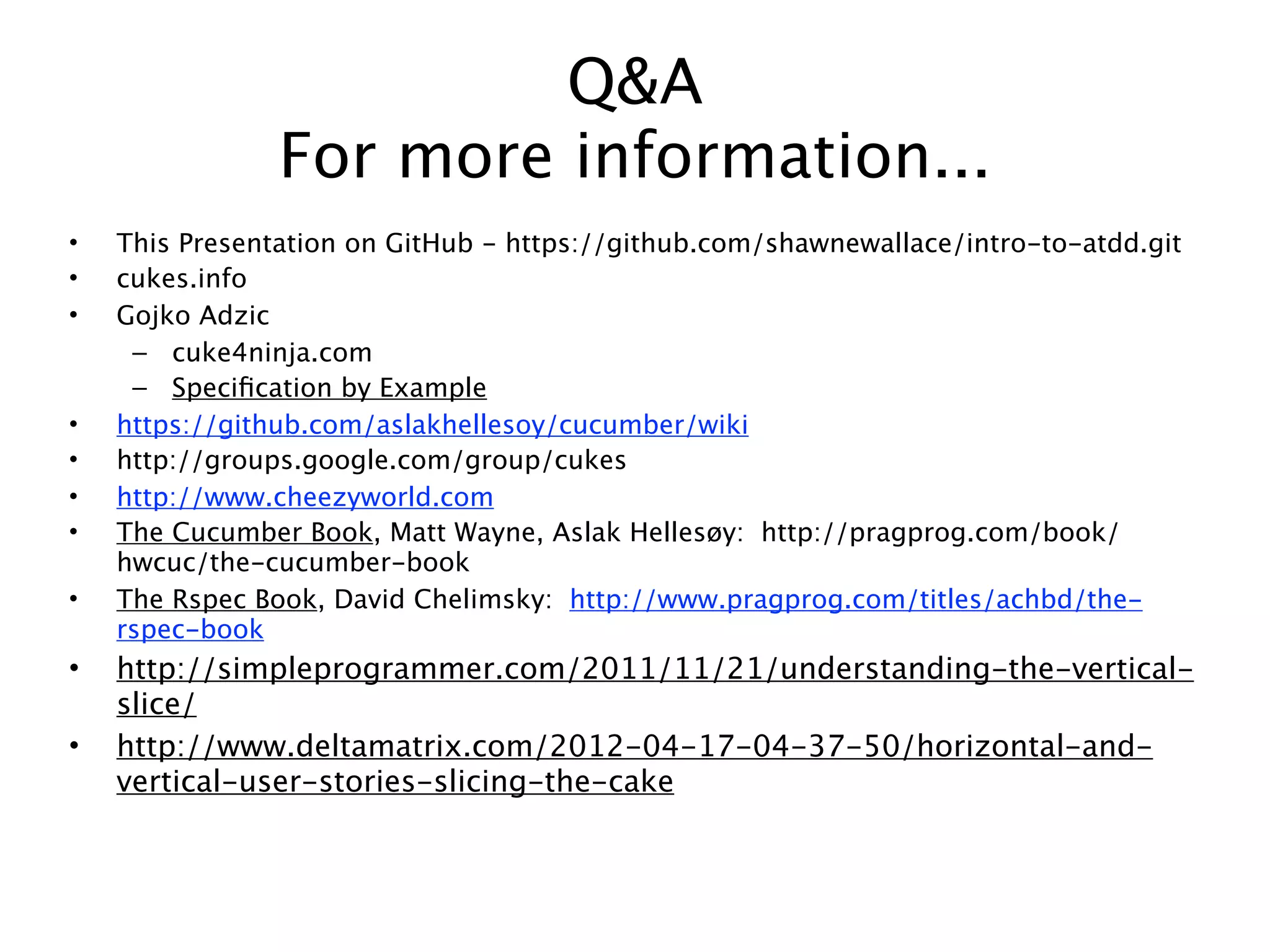 Q&A
                For more information...
•   This Presentation on GitHub - https://github.com/shawnewallace/intro-to-atdd.git
•   cukes.info
•   Gojko Adzic
     – cuke4ninja.com
     – Speciﬁcation by Example
•   https://github.com/aslakhellesoy/cucumber/wiki
•   http://groups.google.com/group/cukes
•   http://www.cheezyworld.com
•   The Cucumber Book, Matt Wayne, Aslak Hellesøy: http://pragprog.com/book/
    hwcuc/the-cucumber-book
•   The Rspec Book, David Chelimsky: http://www.pragprog.com/titles/achbd/the-
    rspec-book
•   http://simpleprogrammer.com/2011/11/21/understanding-the-vertical-
    slice/
•   http://www.deltamatrix.com/2012-04-17-04-37-50/horizontal-and-
    vertical-user-stories-slicing-the-cake
 