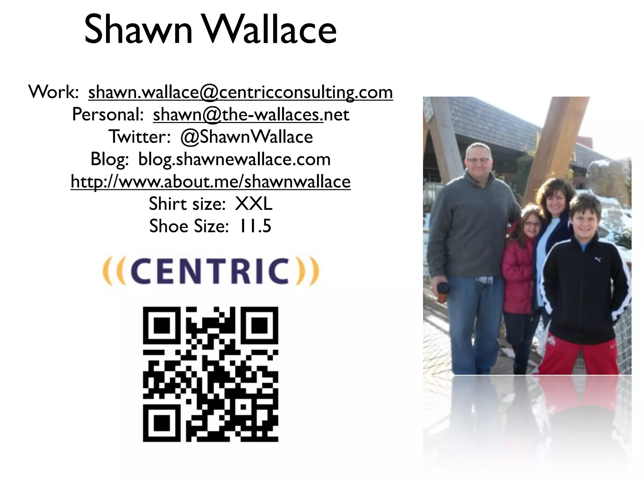 Shawn Wallace
Work: shawn.wallace@centricconsulting.com
    Personal: shawn@the-wallaces.net
         Twitter: @ShawnWallace
       Blog: blog.shawnewallace.com
    http://www.about.me/shawnwallace
              Shirt size: XXL
              Shoe Size: 11.5
 