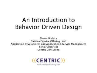 An Introduction to
   Behavior Driven Design
                       Shawn Wallace
                National Service Offering Lead
Application Development and Application Lifecycle Management
                      Senior Architect
                     Centric Consulting
 