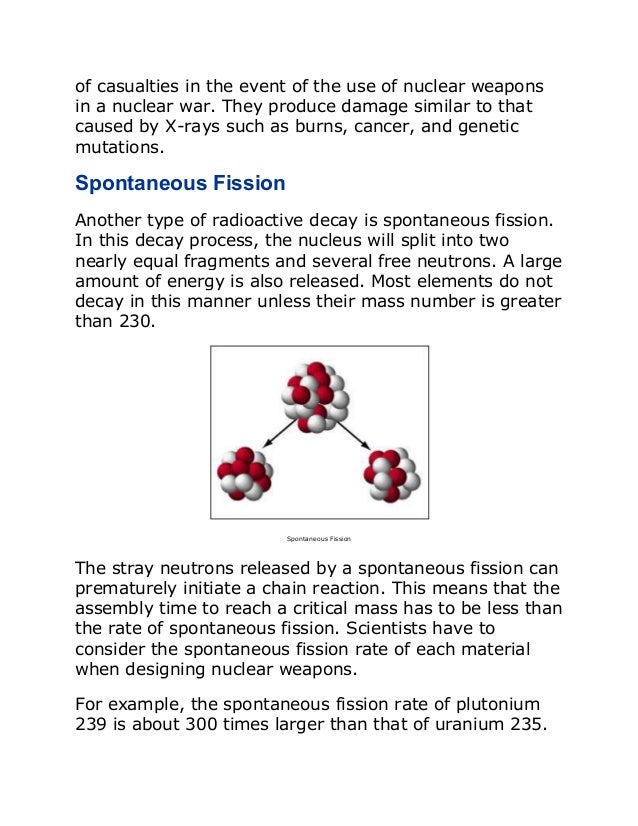of casualties in the event of the use of nuclear weapons
in a nuclear war. They produce damage similar to that
caused by X-rays such as burns, cancer, and genetic
mutations.
Spontaneous Fission
Another type of radioactive decay is spontaneous fission.
In this decay process, the nucleus will split into two
nearly equal fragments and several free neutrons. A large
amount of energy is also released. Most elements do not
decay in this manner unless their mass number is greater
than 230.
Spontaneous Fission
The stray neutrons released by a spontaneous fission can
prematurely initiate a chain reaction. This means that the
assembly time to reach a critical mass has to be less than
the rate of spontaneous fission. Scientists have to
consider the spontaneous fission rate of each material
when designing nuclear weapons.
For example, the spontaneous fission rate of plutonium
239 is about 300 times larger than that of uranium 235.
 
