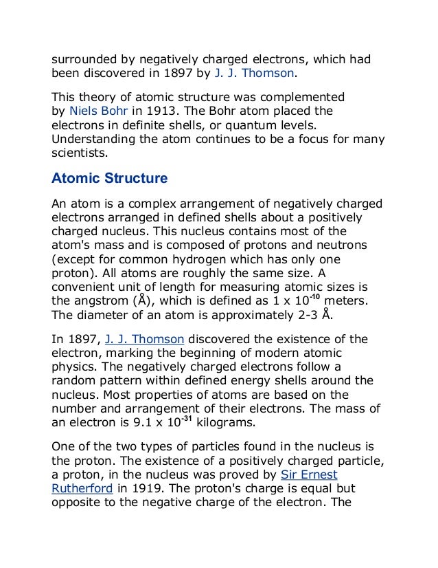 surrounded by negatively charged electrons, which had
been discovered in 1897 by J. J. Thomson.
This theory of atomic structure was complemented
by Niels Bohr in 1913. The Bohr atom placed the
electrons in definite shells, or quantum levels.
Understanding the atom continues to be a focus for many
scientists.
Atomic Structure
An atom is a complex arrangement of negatively charged
electrons arranged in defined shells about a positively
charged nucleus. This nucleus contains most of the
atom's mass and is composed of protons and neutrons
(except for common hydrogen which has only one
proton). All atoms are roughly the same size. A
convenient unit of length for measuring atomic sizes is
the angstrom (Å), which is defined as 1 x 10-10
meters.
The diameter of an atom is approximately 2-3 Å.
In 1897, J. J. Thomson discovered the existence of the
electron, marking the beginning of modern atomic
physics. The negatively charged electrons follow a
random pattern within defined energy shells around the
nucleus. Most properties of atoms are based on the
number and arrangement of their electrons. The mass of
an electron is 9.1 x 10-31
kilograms.
One of the two types of particles found in the nucleus is
the proton. The existence of a positively charged particle,
a proton, in the nucleus was proved by Sir Ernest
Rutherford in 1919. The proton's charge is equal but
opposite to the negative charge of the electron. The
 