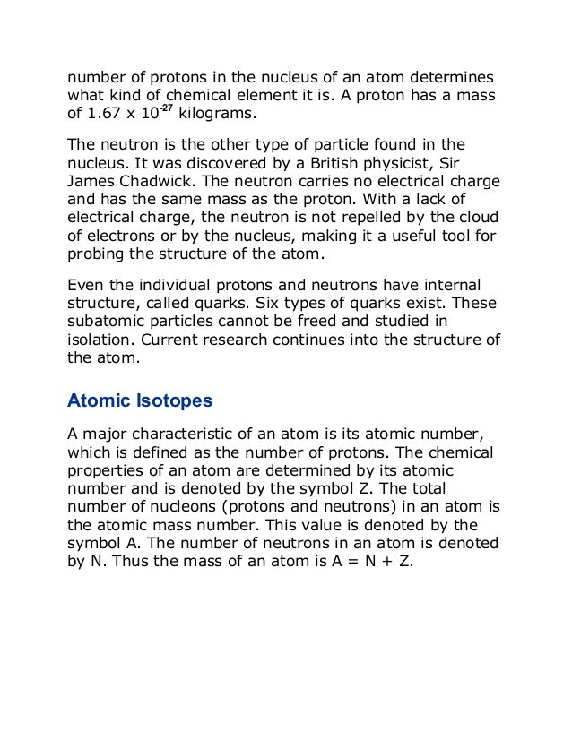 number of protons in the nucleus of an atom determines
what kind of chemical element it is. A proton has a mass
of 1.67 x 10-27
kilograms.
The neutron is the other type of particle found in the
nucleus. It was discovered by a British physicist, Sir
James Chadwick. The neutron carries no electrical charge
and has the same mass as the proton. With a lack of
electrical charge, the neutron is not repelled by the cloud
of electrons or by the nucleus, making it a useful tool for
probing the structure of the atom.
Even the individual protons and neutrons have internal
structure, called quarks. Six types of quarks exist. These
subatomic particles cannot be freed and studied in
isolation. Current research continues into the structure of
the atom.
Atomic Isotopes
A major characteristic of an atom is its atomic number,
which is defined as the number of protons. The chemical
properties of an atom are determined by its atomic
number and is denoted by the symbol Z. The total
number of nucleons (protons and neutrons) in an atom is
the atomic mass number. This value is denoted by the
symbol A. The number of neutrons in an atom is denoted
by N. Thus the mass of an atom is A = N + Z.
 