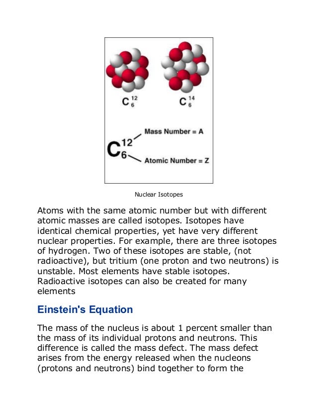 Nuclear Isotopes
Atoms with the same atomic number but with different
atomic masses are called isotopes. Isotopes have
identical chemical properties, yet have very different
nuclear properties. For example, there are three isotopes
of hydrogen. Two of these isotopes are stable, (not
radioactive), but tritium (one proton and two neutrons) is
unstable. Most elements have stable isotopes.
Radioactive isotopes can also be created for many
elements
Einstein's Equation
The mass of the nucleus is about 1 percent smaller than
the mass of its individual protons and neutrons. This
difference is called the mass defect. The mass defect
arises from the energy released when the nucleons
(protons and neutrons) bind together to form the
 