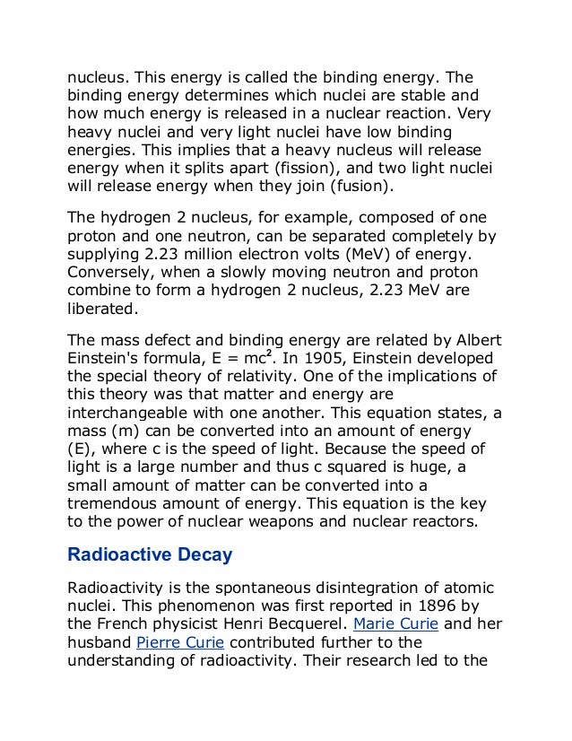 nucleus. This energy is called the binding energy. The
binding energy determines which nuclei are stable and
how much energy is released in a nuclear reaction. Very
heavy nuclei and very light nuclei have low binding
energies. This implies that a heavy nucleus will release
energy when it splits apart (fission), and two light nuclei
will release energy when they join (fusion).
The hydrogen 2 nucleus, for example, composed of one
proton and one neutron, can be separated completely by
supplying 2.23 million electron volts (MeV) of energy.
Conversely, when a slowly moving neutron and proton
combine to form a hydrogen 2 nucleus, 2.23 MeV are
liberated.
The mass defect and binding energy are related by Albert
Einstein's formula, E = mc2
. In 1905, Einstein developed
the special theory of relativity. One of the implications of
this theory was that matter and energy are
interchangeable with one another. This equation states, a
mass (m) can be converted into an amount of energy
(E), where c is the speed of light. Because the speed of
light is a large number and thus c squared is huge, a
small amount of matter can be converted into a
tremendous amount of energy. This equation is the key
to the power of nuclear weapons and nuclear reactors.
Radioactive Decay
Radioactivity is the spontaneous disintegration of atomic
nuclei. This phenomenon was first reported in 1896 by
the French physicist Henri Becquerel. Marie Curie and her
husband Pierre Curie contributed further to the
understanding of radioactivity. Their research led to the
 