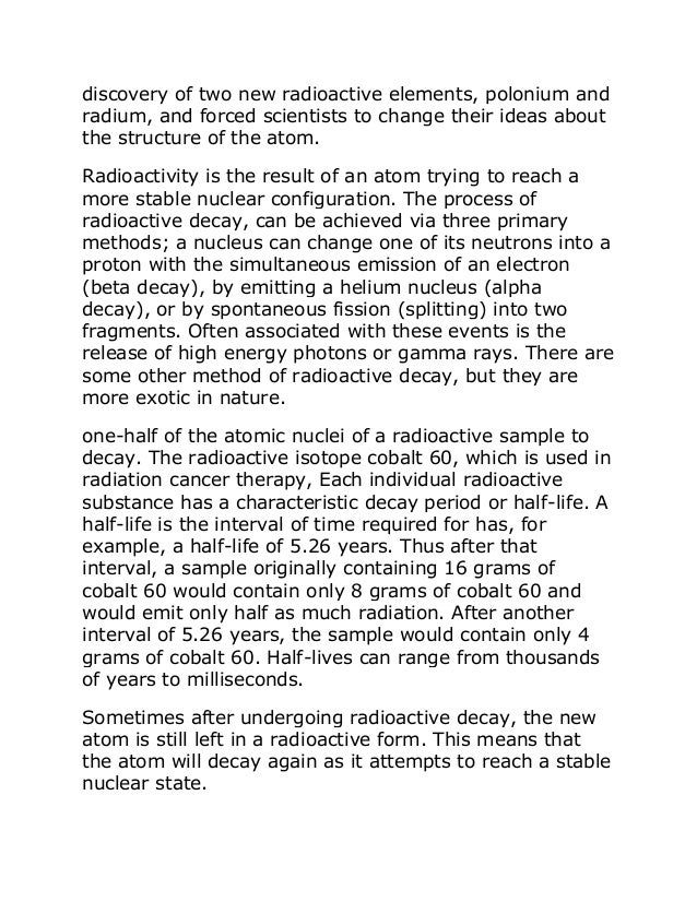 discovery of two new radioactive elements, polonium and
radium, and forced scientists to change their ideas about
the structure of the atom.
Radioactivity is the result of an atom trying to reach a
more stable nuclear configuration. The process of
radioactive decay, can be achieved via three primary
methods; a nucleus can change one of its neutrons into a
proton with the simultaneous emission of an electron
(beta decay), by emitting a helium nucleus (alpha
decay), or by spontaneous fission (splitting) into two
fragments. Often associated with these events is the
release of high energy photons or gamma rays. There are
some other method of radioactive decay, but they are
more exotic in nature.
one-half of the atomic nuclei of a radioactive sample to
decay. The radioactive isotope cobalt 60, which is used in
radiation cancer therapy, Each individual radioactive
substance has a characteristic decay period or half-life. A
half-life is the interval of time required for has, for
example, a half-life of 5.26 years. Thus after that
interval, a sample originally containing 16 grams of
cobalt 60 would contain only 8 grams of cobalt 60 and
would emit only half as much radiation. After another
interval of 5.26 years, the sample would contain only 4
grams of cobalt 60. Half-lives can range from thousands
of years to milliseconds.
Sometimes after undergoing radioactive decay, the new
atom is still left in a radioactive form. This means that
the atom will decay again as it attempts to reach a stable
nuclear state.
 