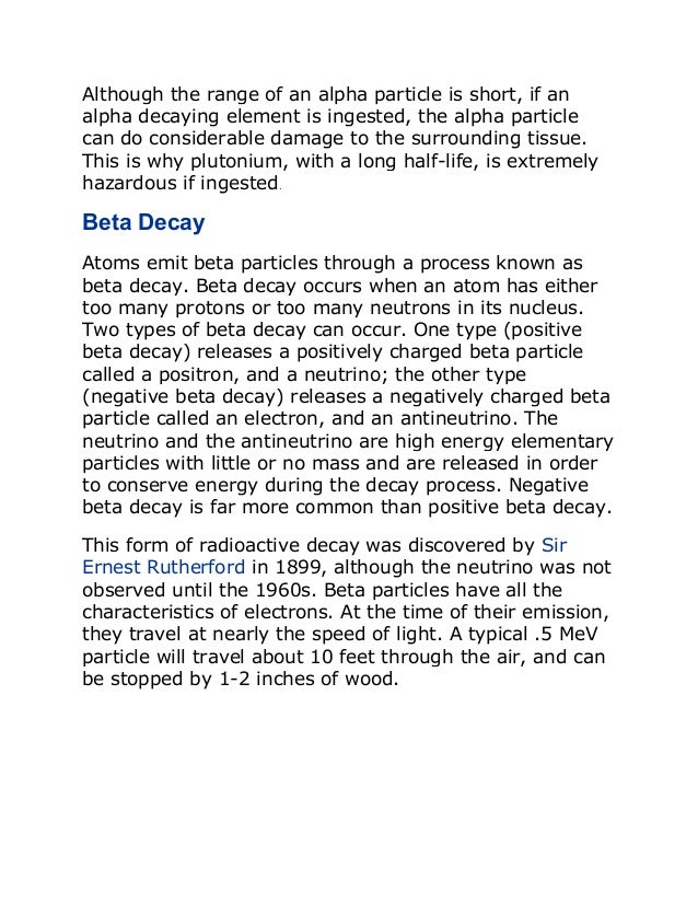 Although the range of an alpha particle is short, if an
alpha decaying element is ingested, the alpha particle
can do considerable damage to the surrounding tissue.
This is why plutonium, with a long half-life, is extremely
hazardous if ingested.
Beta Decay
Atoms emit beta particles through a process known as
beta decay. Beta decay occurs when an atom has either
too many protons or too many neutrons in its nucleus.
Two types of beta decay can occur. One type (positive
beta decay) releases a positively charged beta particle
called a positron, and a neutrino; the other type
(negative beta decay) releases a negatively charged beta
particle called an electron, and an antineutrino. The
neutrino and the antineutrino are high energy elementary
particles with little or no mass and are released in order
to conserve energy during the decay process. Negative
beta decay is far more common than positive beta decay.
This form of radioactive decay was discovered by Sir
Ernest Rutherford in 1899, although the neutrino was not
observed until the 1960s. Beta particles have all the
characteristics of electrons. At the time of their emission,
they travel at nearly the speed of light. A typical .5 MeV
particle will travel about 10 feet through the air, and can
be stopped by 1-2 inches of wood.
 