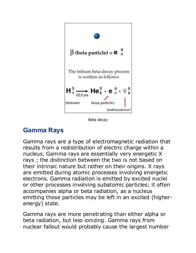 Beta decay
Gamma Rays
Gamma rays are a type of electromagnetic radiation that
results from a redistribution of electric charge within a
nucleus. Gamma rays are essentially very energetic X
rays ; the distinction between the two is not based on
their intrinsic nature but rather on their origins. X rays
are emitted during atomic processes involving energetic
electrons. Gamma radiation is emitted by excited nuclei
or other processes involving subatomic particles; it often
accompanies alpha or beta radiation, as a nucleus
emitting those particles may be left in an excited (higher-
energy) state.
Gamma rays are more penetrating than either alpha or
beta radiation, but less ionizing. Gamma rays from
nuclear fallout would probably cause the largest number
 