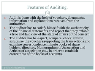 Features of Auditing.
e. Audit is done with the help of vouchers, documents,
information and explanations received from the
authorities.
f. The auditor has to satisfy himself with the authenticity
of the financial statements and report that they exhibit
a true and fair view of the state of affairs of the concern.
g. The auditor has to inspect, compare, check, review,
scrutinize the vouchers supporting the transactions and
examine correspondence, minute books of share
holders, directors, Memorandum of Association and
Articles of association etc., in order to establish
correctness of the books of accounts.
Lecturer: Noorulhadi Qureshi
10
 