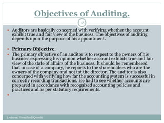 Objectives of Auditing.
Lecturer: Noorulhadi Qureshi
18
 Auditors are basically concerned with verifying whether the account
exhibit true and fair view of the business. The objectives of auditing
depends upon the purpose of his appointment.
 Primary Objective.
 The primary objective of an auditor is to respect to the owners of his
business expressing his opinion whether account exhibits true and fair
view of the state of affairs of the business. It should be remembered
that in case of a company, he reports to the shareholders who are the
owners of the company and not tot the director. The auditor is also
concerned with verifying how far the accounting system is successful in
correctly recording transactions. He had to see whether accounts are
prepared in accordance with recognized accounting policies and
practices and as per statutory requirements.

 