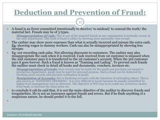 Deduction and Prevention of Fraud:
Lecturer: Noorulhadi Qureshi
21
 A fraud is an Error committed intentionally to deceive/ to mislead/ to conceal the truth/ the
material fact. Frauds may be of 3 types.
 Misappropriation of Cash: This is one of the majored frauds in any organisation it normally occurs in
the cash department. This kind of fraud is either by showing more payments/ less receipt.
 The cashier may show more expenses than what is actually incurred and misuse the extra cash.
Eg: showing wages to dummy workers. Cash can also be misappropriated by showing less
receipts
 Eg: not recording cash sales. Not allowing discounts to customers. The cashier may also
misappropriate the cash when it is received. Cash received from 1st customer is misused when
the 2nd customer pays it is transferred to the 1st customer’s account. When the 3rd customer
pays it goes forever. Such a fraud is known as “Teaming and Lading”. To prevent such frauds
the auditor must check in detail all books and documents, vouchers, invoices etc.
 Misappropriation of Goods: here records may be made for the goods not purchase not issued to
production department, goods may be used for personal purpose. Such a fraud can be deducted by
checking stock records and physical verification of goods.
 Manipulation of Accounts: this is finalizing accounts with the intention of misleading others. This is
also known as “WINDOWS DRESSING”. It is very difficult to locate because its usually committed by
higher level management such as directors. The objective of WD may be to evade tax, to borrow money
from bank, to increase the share price etc.
 to conclude it cab be said that, it is not the main objective of the auditor to discover frauds and
irregularities. He is not an insurance against frauds and errors. But if he finds anything of a
suspicious nature, he should probel it to the full.

 