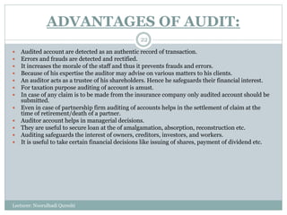 ADVANTAGES OF AUDIT:
Lecturer: Noorulhadi Qureshi
22
 Audited account are detected as an authentic record of transaction.
 Errors and frauds are detected and rectified.
 It increases the morale of the staff and thus it prevents frauds and errors.
 Because of his expertise the auditor may advise on various matters to his clients.
 An auditor acts as a trustee of his shareholders. Hence he safeguards their financial interest.
 For taxation purpose auditing of account is amust.
 In case of any claim is to be made from the insurance company only audited account should be
submitted.
 Even in case of partnership firm auditing of accounts helps in the settlement of claim at the
time of retirement/death of a partner.
 Auditor account helps in managerial decisions.
 They are useful to secure loan at the of amalgamation, absorption, reconstruction etc.
 Auditing safeguards the interest of owners, creditors, investors, and workers.
 It is useful to take certain financial decisions like issuing of shares, payment of dividend etc.
 