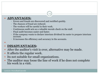 Lecturer: Noorulhadi Qureshi
24
 ADVANTAGES:
 Errors and frauds are discovered and rectified quickly.
 The chances of fraud are reduced.
 The workers will be careful in their work.
 Continuous audit acts as a valuable morale check on the staff.
 Final audit becomes easier and faster.
 If the company wants to declare interium dividend its easier to prepare interium
account.
 It increases the efficiency and accuracy in the accounts.

 DISADVANTAGES:
 After the auditor’s visit is over, alternative may be made.
 It affects the regular work.
 Its not suitable for small organizations.
 The auditor may loose the line of work if he does not complete
his work in a visit.
 