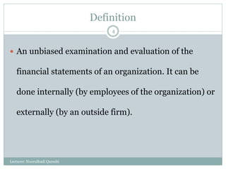 Definition
 An unbiased examination and evaluation of the
financial statements of an organization. It can be
done internally (by employees of the organization) or
externally (by an outside firm).
Lecturer: Noorulhadi Qureshi
4
 