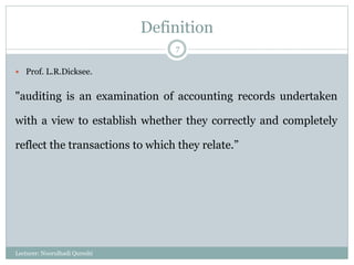 Definition
 Prof. L.R.Dicksee.
"auditing is an examination of accounting records undertaken
with a view to establish whether they correctly and completely
reflect the transactions to which they relate.”
Lecturer: Noorulhadi Qureshi
7
 