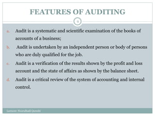 FEATURES OF AUDITING
a. Audit is a systematic and scientific examination of the books of
accounts of a business;
b. Audit is undertaken by an independent person or body of persons
who are duly qualified for the job.
c. Audit is a verification of the results shown by the profit and loss
account and the state of affairs as shown by the balance sheet.
d. Audit is a critical review of the system of accounting and internal
control.
Lecturer: Noorulhadi Qureshi
9
 