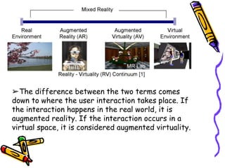 ➢The difference between the two terms comes
down to where the user interaction takes place. If
the interaction happens in the real world, it is
augmented reality. If the interaction occurs in a
virtual space, it is considered augmented virtuality.
 
