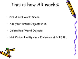This is how AR works:
• Pick A Real World Scene.
• Add your Virtual Objects in it.
• Delete Real World Objects.
• Not Virtual Reality since Environment is ‘REAL’.
 