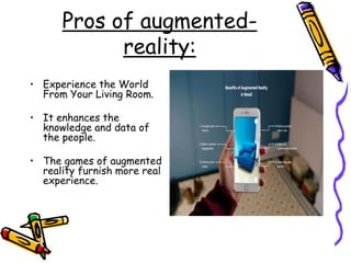 Pros of augmented-
reality:
• Experience the World
From Your Living Room.
• It enhances the
knowledge and data of
the people.
• The games of augmented
reality furnish more real
experience.
 