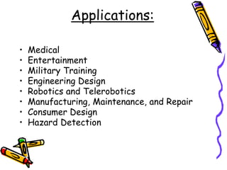 Applications:
• Medical
• Entertainment
• Military Training
• Engineering Design
• Robotics and Telerobotics
• Manufacturing, Maintenance, and Repair
• Consumer Design
• Hazard Detection
 