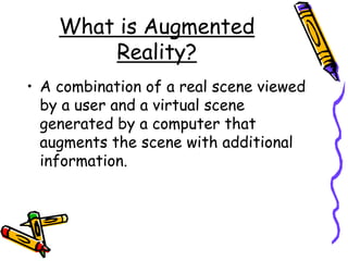 What is Augmented
Reality?
• A combination of a real scene viewed
by a user and a virtual scene
generated by a computer that
augments the scene with additional
information.
 