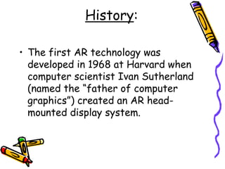 History:
• The first AR technology was
developed in 1968 at Harvard when
computer scientist Ivan Sutherland
(named the “father of computer
graphics”) created an AR head-
mounted display system.
 