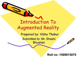 Introduction To
Augmented Reality
Prepared by: Vibhu Thakur
Submitted to: Mr. Shashi
Bhushan
Roll no :1509013075
 