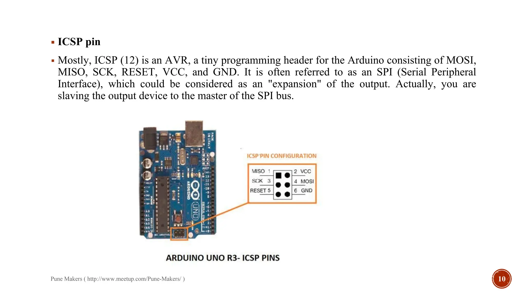 ▪ ICSP pin
▪ Mostly, ICSP (12) is an AVR, a tiny programming header for the Arduino consisting of MOSI,
MISO, SCK, RESET, VCC, and GND. It is often referred to as an SPI (Serial Peripheral
Interface), which could be considered as an "expansion" of the output. Actually, you are
slaving the output device to the master of the SPI bus.
Pune Makers ( http://www.meetup.com/Pune-Makers/ ) 10
 