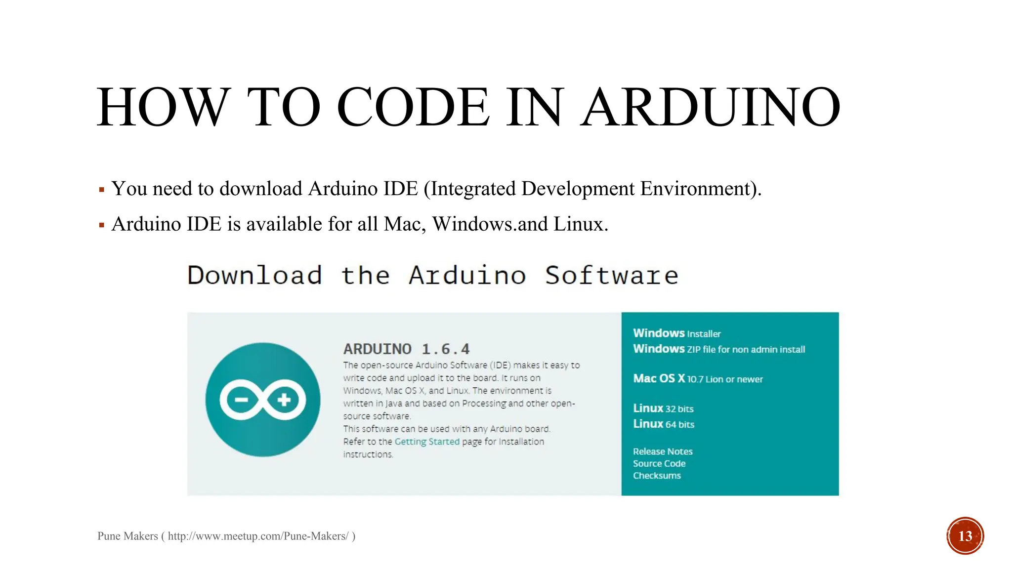 HOW TO CODE IN ARDUINO
▪ You need to download Arduino IDE (Integrated Development Environment).
▪ Arduino IDE is available for all Mac, Windows.and Linux.
Pune Makers ( http://www.meetup.com/Pune-Makers/ ) 13
 