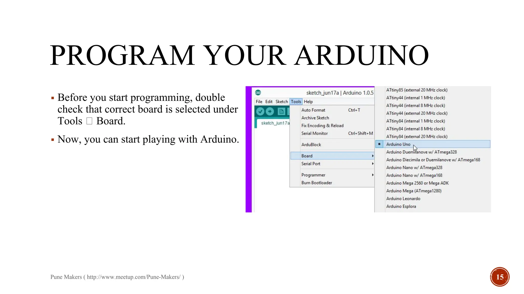 PROGRAM YOUR ARDUINO
▪ Before you start programming, double
check that correct board is selected under
Tools Board.
▪ Now, you can start playing with Arduino.
Pune Makers ( http://www.meetup.com/Pune-Makers/ ) 15
 