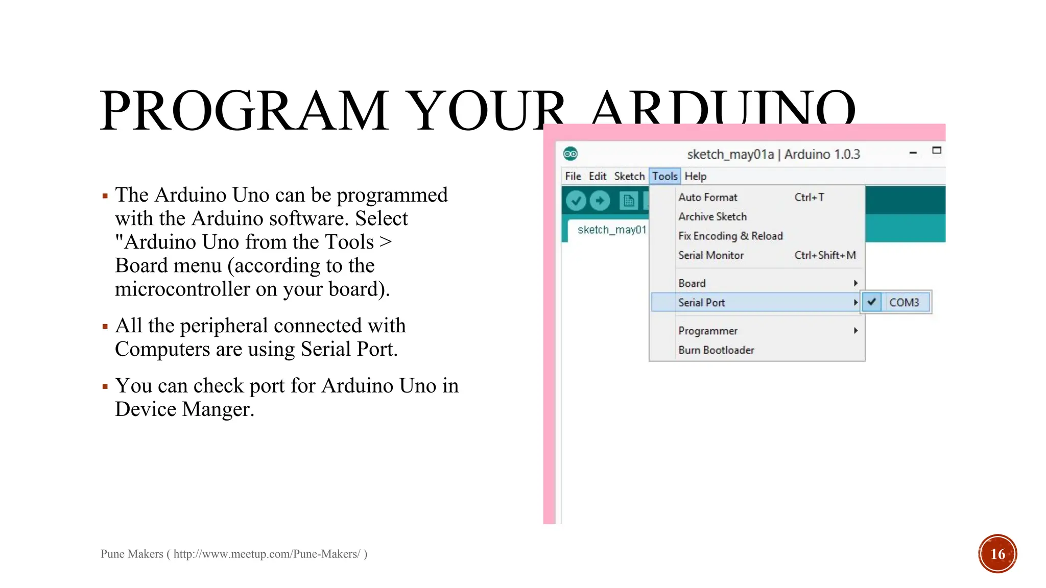 PROGRAM YOUR ARDUINO
▪ The Arduino Uno can be programmed
with the Arduino software. Select
"Arduino Uno from the Tools >
Board menu (according to the
microcontroller on your board).
▪ All the peripheral connected with
Computers are using Serial Port.
▪ You can check port for Arduino Uno in
Device Manger.
Pune Makers ( http://www.meetup.com/Pune-Makers/ ) 16
 