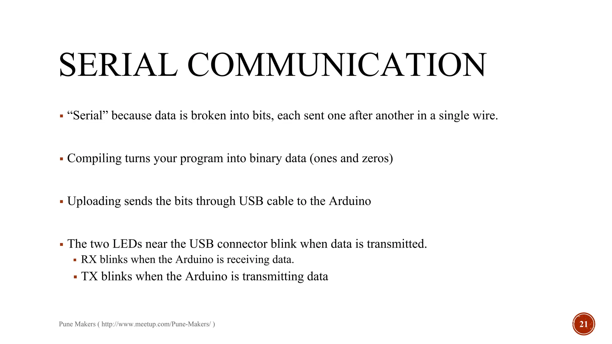 SERIAL COMMUNICATION
▪ “Serial” because data is broken into bits, each sent one after another in a single wire.
▪ Compiling turns your program into binary data (ones and zeros)
▪ Uploading sends the bits through USB cable to the Arduino
▪ The two LEDs near the USB connector blink when data is transmitted.
▪ RX blinks when the Arduino is receiving data.
▪ TX blinks when the Arduino is transmitting data
Pune Makers ( http://www.meetup.com/Pune-Makers/ ) 21
 