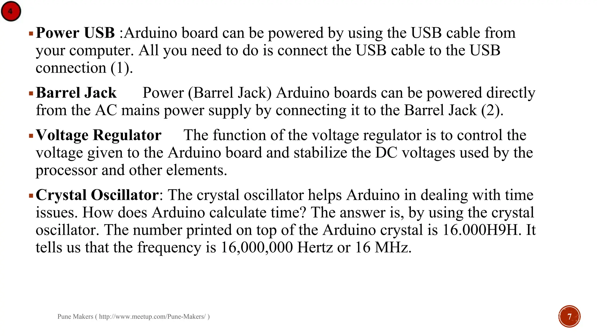 ▪ Power USB :Arduino board can be powered by using the USB cable from
your computer. All you need to do is connect the USB cable to the USB
connection (1).
▪ Barrel Jack Power (Barrel Jack) Arduino boards can be powered directly
from the AC mains power supply by connecting it to the Barrel Jack (2).
▪ Voltage Regulator The function of the voltage regulator is to control the
voltage given to the Arduino board and stabilize the DC voltages used by the
processor and other elements.
▪ Crystal Oscillator: The crystal oscillator helps Arduino in dealing with time
issues. How does Arduino calculate time? The answer is, by using the crystal
oscillator. The number printed on top of the Arduino crystal is 16.000H9H. It
tells us that the frequency is 16,000,000 Hertz or 16 MHz.
Pune Makers ( http://www.meetup.com/Pune-Makers/ ) 7
 