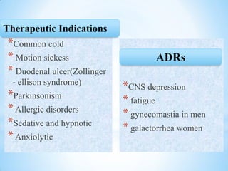 *Common cold
* Motion sickess
* Duodenal ulcer(Zollinger
- ellison syndrome)
*Parkinsonism
*Allergic disorders
*Sedative and hypnotic
*Anxiolytic
*CNS depression
* fatigue
* gynecomastia in men
* galactorrhea women
ADRs
Therapeutic Indications
 
