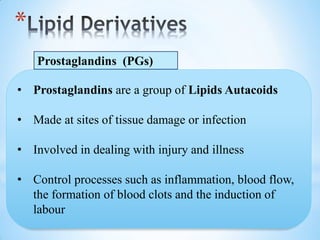 *
Prostaglandins (PGs)
• Prostaglandins are a group of Lipids Autacoids
• Made at sites of tissue damage or infection
• Involved in dealing with injury and illness
• Control processes such as inflammation, blood flow,
the formation of blood clots and the induction of
labour
 