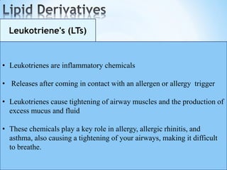 Leukotriene's (LTs)
• Leukotrienes are inflammatory chemicals
• Releases after coming in contact with an allergen or allergy trigger
• Leukotrienes cause tightening of airway muscles and the production of
excess mucus and fluid
• These chemicals play a key role in allergy, allergic rhinitis, and
asthma, also causing a tightening of your airways, making it difficult
to breathe.
 
