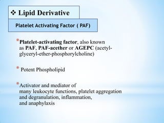 *Platelet-activating factor, also known
as PAF, PAF-acether or AGEPC (acetyl-
glyceryl-ether-phosphorylcholine)
* Potent Phospholipid
*Activator and mediator of
many leukocyte functions, platelet aggregation
and degranulation, inflammation,
and anaphylaxis
 Lipid Derivative
Platelet Activating Factor ( PAF)
 