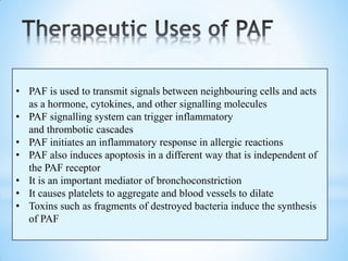 • PAF is used to transmit signals between neighbouring cells and acts
as a hormone, cytokines, and other signalling molecules
• PAF signalling system can trigger inflammatory
and thrombotic cascades
• PAF initiates an inflammatory response in allergic reactions
• PAF also induces apoptosis in a different way that is independent of
the PAF receptor
• It is an important mediator of bronchoconstriction
• It causes platelets to aggregate and blood vessels to dilate
• Toxins such as fragments of destroyed bacteria induce the synthesis
of PAF
 