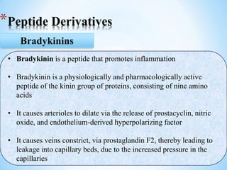 *Peptide Derivatives
Bradykinins
• Bradykinin is a peptide that promotes inflammation
• Bradykinin is a physiologically and pharmacologically active
peptide of the kinin group of proteins, consisting of nine amino
acids
• It causes arterioles to dilate via the release of prostacyclin, nitric
oxide, and endothelium-derived hyperpolarizing factor
• It causes veins constrict, via prostaglandin F2, thereby leading to
leakage into capillary beds, due to the increased pressure in the
capillaries
 