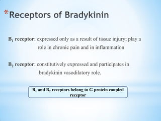 *
B1 receptor: expressed only as a result of tissue injury; play a
role in chronic pain and in inflammation
B2 receptor: constitutively expressed and participates in
bradykinin vasodilatory role.
B1 and B2 receptors belong to G protein coupled
receptor
 