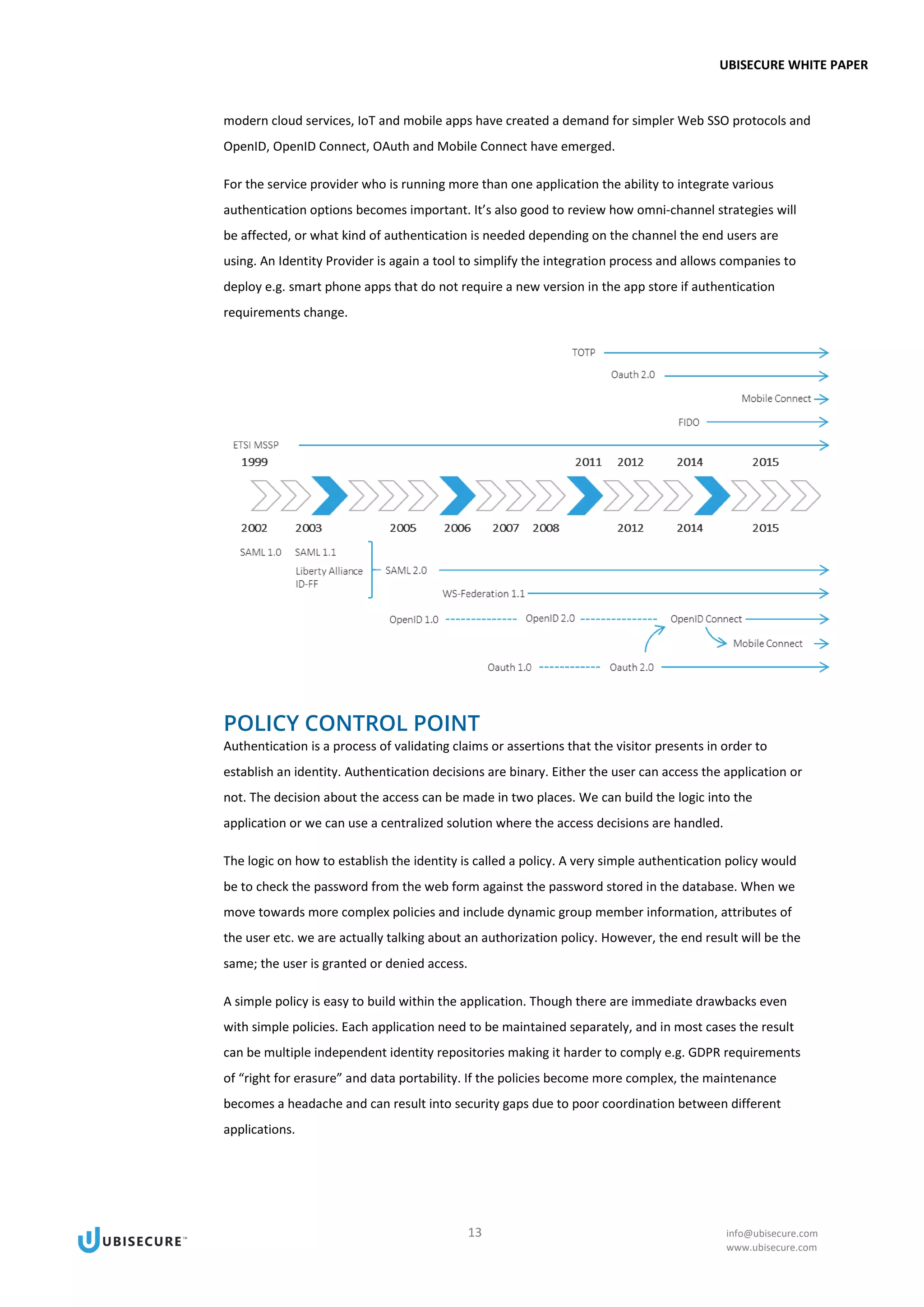 UBISECURE WHITE PAPER
13 info@ubisecure.com
www.ubisecure.com
modern cloud services, IoT and mobile apps have created a demand for simpler Web SSO protocols and
OpenID, OpenID Connect, OAuth and Mobile Connect have emerged.
For the service provider who is running more than one application the ability to integrate various
authentication options becomes important. It’s also good to review how omni-channel strategies will
be affected, or what kind of authentication is needed depending on the channel the end users are
using. An Identity Provider is again a tool to simplify the integration process and allows companies to
deploy e.g. smart phone apps that do not require a new version in the app store if authentication
requirements change.
POLICY CONTROL POINT
Authentication is a process of validating claims or assertions that the visitor presents in order to
establish an identity. Authentication decisions are binary. Either the user can access the application or
not. The decision about the access can be made in two places. We can build the logic into the
application or we can use a centralized solution where the access decisions are handled.
The logic on how to establish the identity is called a policy. A very simple authentication policy would
be to check the password from the web form against the password stored in the database. When we
move towards more complex policies and include dynamic group member information, attributes of
the user etc. we are actually talking about an authorization policy. However, the end result will be the
same; the user is granted or denied access.
A simple policy is easy to build within the application. Though there are immediate drawbacks even
with simple policies. Each application need to be maintained separately, and in most cases the result
can be multiple independent identity repositories making it harder to comply e.g. GDPR requirements
of “right for erasure” and data portability. If the policies become more complex, the maintenance
becomes a headache and can result into security gaps due to poor coordination between different
applications.
 