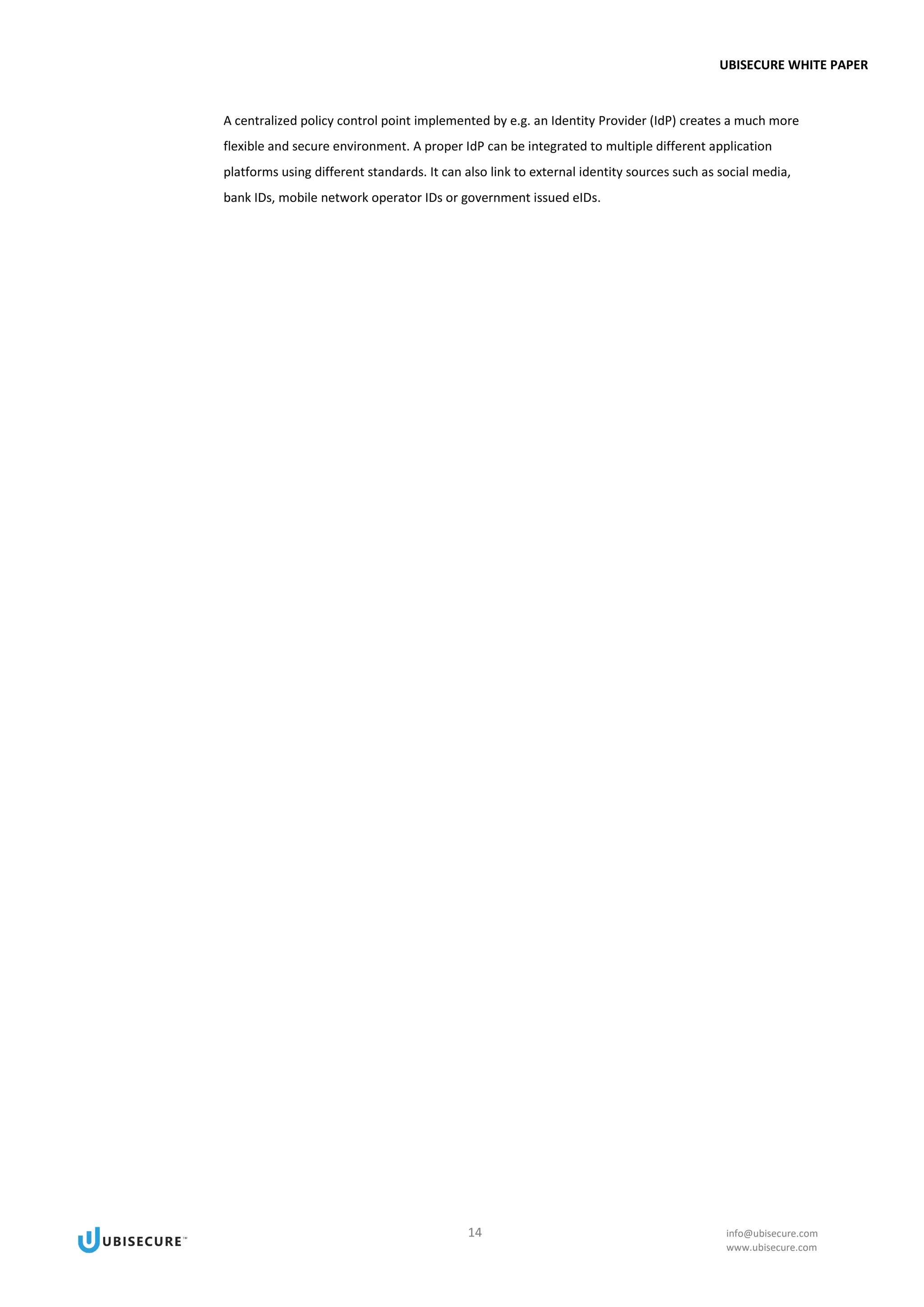 UBISECURE WHITE PAPER
14 info@ubisecure.com
www.ubisecure.com
A centralized policy control point implemented by e.g. an Identity Provider (IdP) creates a much more
flexible and secure environment. A proper IdP can be integrated to multiple different application
platforms using different standards. It can also link to external identity sources such as social media,
bank IDs, mobile network operator IDs or government issued eIDs.
 