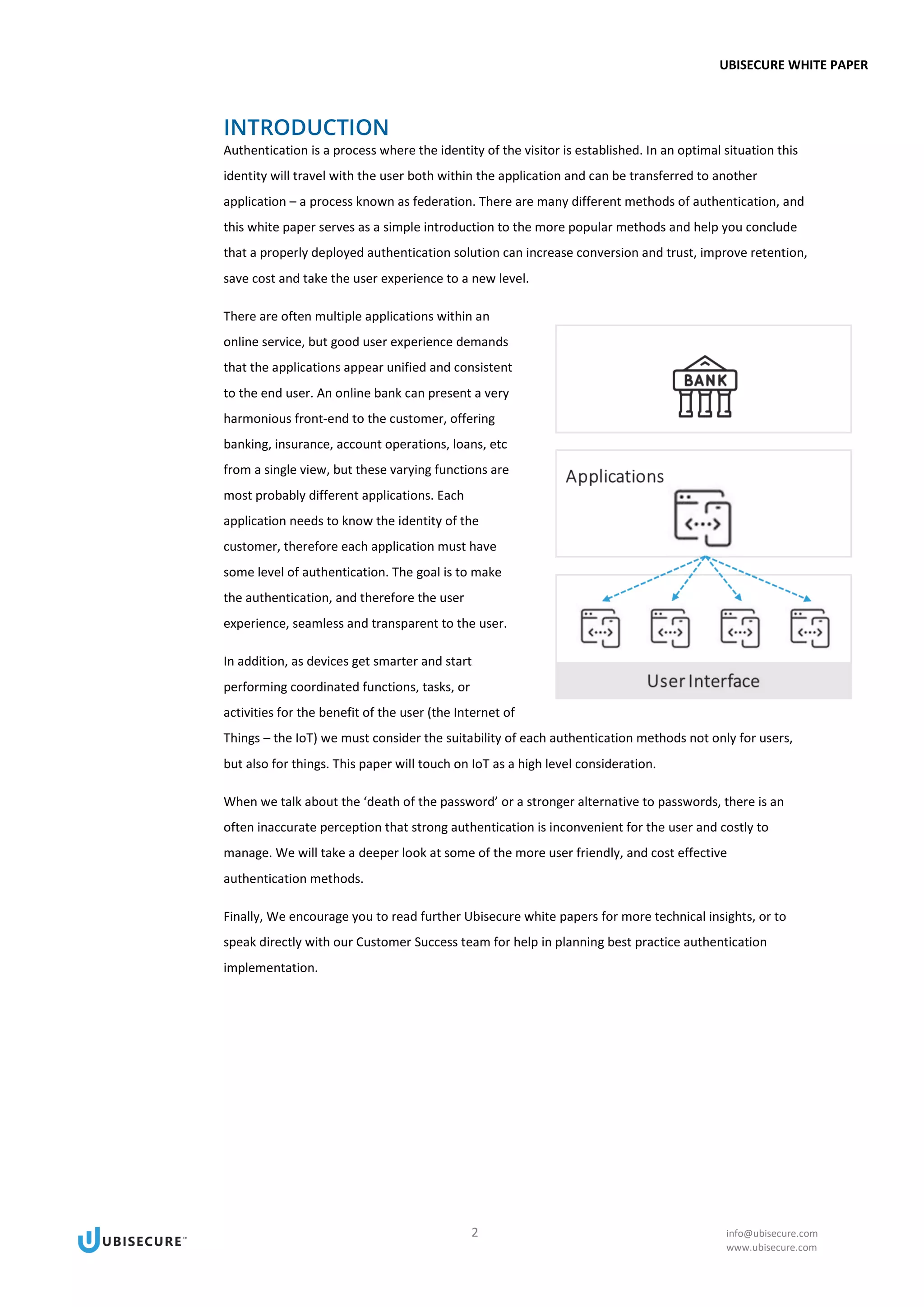 UBISECURE WHITE PAPER
2 info@ubisecure.com
www.ubisecure.com
INTRODUCTION
Authentication is a process where the identity of the visitor is established. In an optimal situation this
identity will travel with the user both within the application and can be transferred to another
application – a process known as federation. There are many different methods of authentication, and
this white paper serves as a simple introduction to the more popular methods and help you conclude
that a properly deployed authentication solution can increase conversion and trust, improve retention,
save cost and take the user experience to a new level.
There are often multiple applications within an
online service, but good user experience demands
that the applications appear unified and consistent
to the end user. An online bank can present a very
harmonious front-end to the customer, offering
banking, insurance, account operations, loans, etc
from a single view, but these varying functions are
most probably different applications. Each
application needs to know the identity of the
customer, therefore each application must have
some level of authentication. The goal is to make
the authentication, and therefore the user
experience, seamless and transparent to the user.
In addition, as devices get smarter and start
performing coordinated functions, tasks, or
activities for the benefit of the user (the Internet of
Things – the IoT) we must consider the suitability of each authentication methods not only for users,
but also for things. This paper will touch on IoT as a high level consideration.
When we talk about the ‘death of the password’ or a stronger alternative to passwords, there is an
often inaccurate perception that strong authentication is inconvenient for the user and costly to
manage. We will take a deeper look at some of the more user friendly, and cost effective
authentication methods.
Finally, We encourage you to read further Ubisecure white papers for more technical insights, or to
speak directly with our Customer Success team for help in planning best practice authentication
implementation.
 