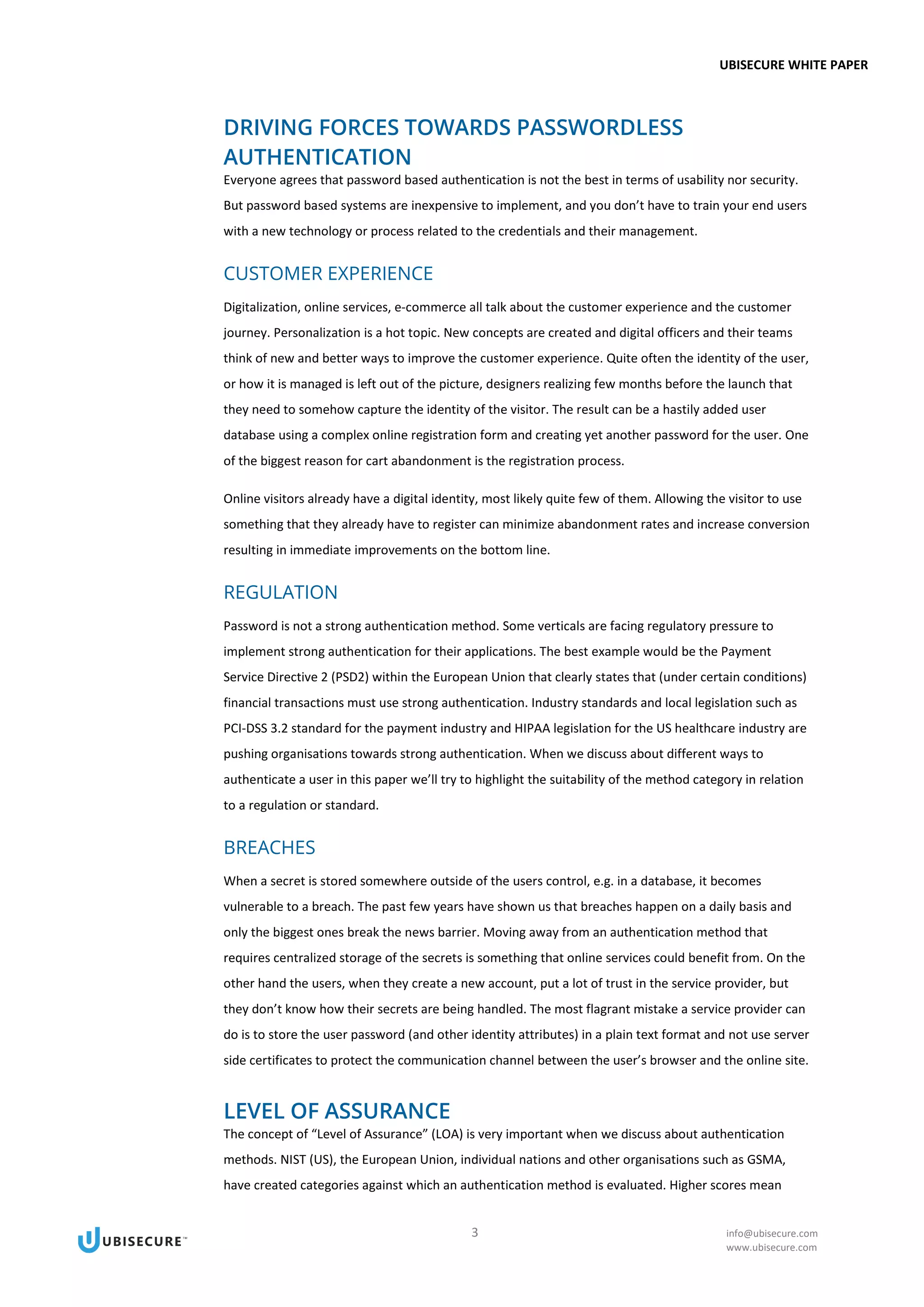 UBISECURE WHITE PAPER
3 info@ubisecure.com
www.ubisecure.com
DRIVING FORCES TOWARDS PASSWORDLESS
AUTHENTICATION
Everyone agrees that password based authentication is not the best in terms of usability nor security.
But password based systems are inexpensive to implement, and you don’t have to train your end users
with a new technology or process related to the credentials and their management.
CUSTOMER EXPERIENCE
Digitalization, online services, e-commerce all talk about the customer experience and the customer
journey. Personalization is a hot topic. New concepts are created and digital officers and their teams
think of new and better ways to improve the customer experience. Quite often the identity of the user,
or how it is managed is left out of the picture, designers realizing few months before the launch that
they need to somehow capture the identity of the visitor. The result can be a hastily added user
database using a complex online registration form and creating yet another password for the user. One
of the biggest reason for cart abandonment is the registration process.
Online visitors already have a digital identity, most likely quite few of them. Allowing the visitor to use
something that they already have to register can minimize abandonment rates and increase conversion
resulting in immediate improvements on the bottom line.
REGULATION
Password is not a strong authentication method. Some verticals are facing regulatory pressure to
implement strong authentication for their applications. The best example would be the Payment
Service Directive 2 (PSD2) within the European Union that clearly states that (under certain conditions)
financial transactions must use strong authentication. Industry standards and local legislation such as
PCI-DSS 3.2 standard for the payment industry and HIPAA legislation for the US healthcare industry are
pushing organisations towards strong authentication. When we discuss about different ways to
authenticate a user in this paper we’ll try to highlight the suitability of the method category in relation
to a regulation or standard.
BREACHES
When a secret is stored somewhere outside of the users control, e.g. in a database, it becomes
vulnerable to a breach. The past few years have shown us that breaches happen on a daily basis and
only the biggest ones break the news barrier. Moving away from an authentication method that
requires centralized storage of the secrets is something that online services could benefit from. On the
other hand the users, when they create a new account, put a lot of trust in the service provider, but
they don’t know how their secrets are being handled. The most flagrant mistake a service provider can
do is to store the user password (and other identity attributes) in a plain text format and not use server
side certificates to protect the communication channel between the user’s browser and the online site.
LEVEL OF ASSURANCE
The concept of “Level of Assurance” (LOA) is very important when we discuss about authentication
methods. NIST (US), the European Union, individual nations and other organisations such as GSMA,
have created categories against which an authentication method is evaluated. Higher scores mean
 