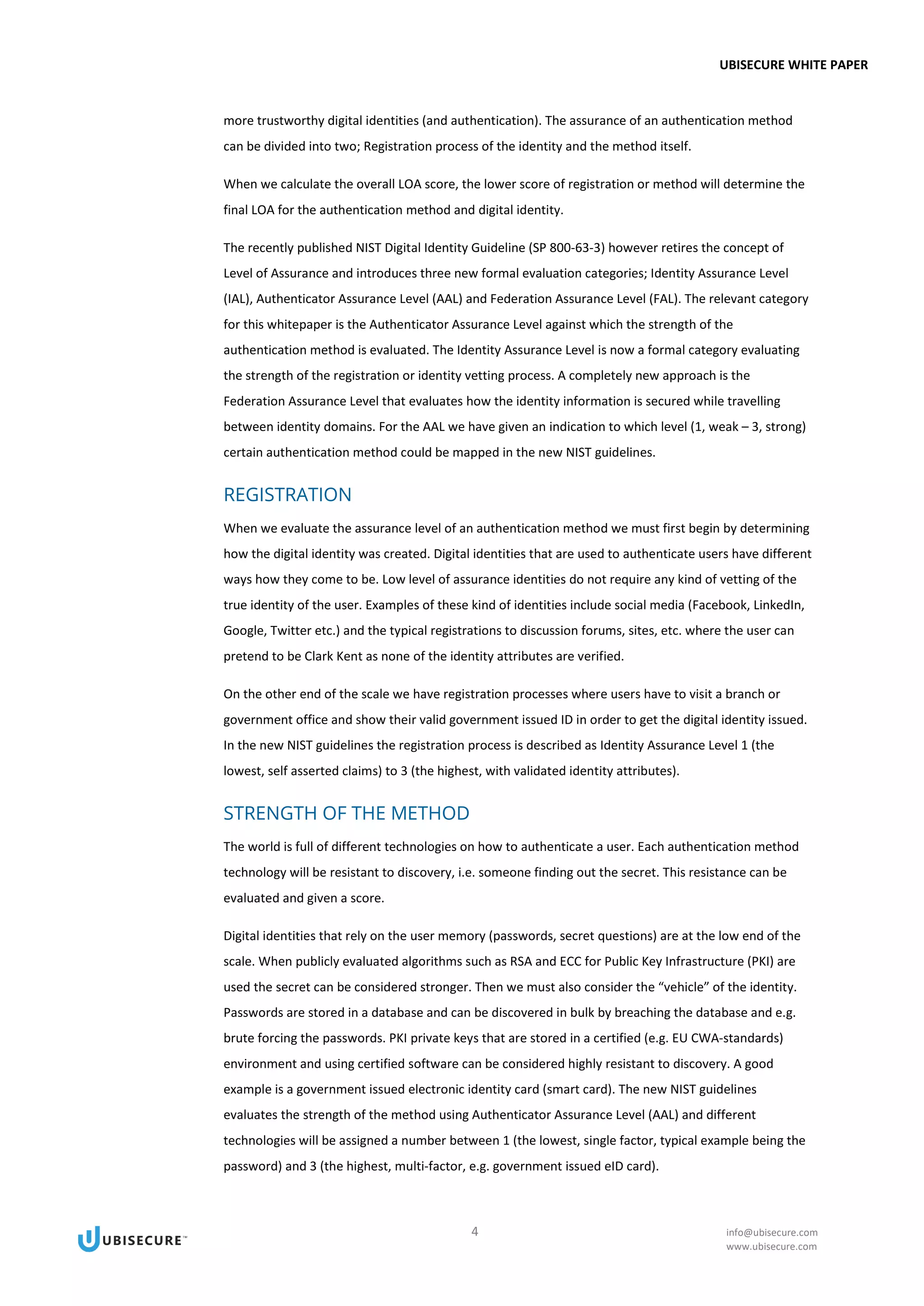 UBISECURE WHITE PAPER
4 info@ubisecure.com
www.ubisecure.com
more trustworthy digital identities (and authentication). The assurance of an authentication method
can be divided into two; Registration process of the identity and the method itself.
When we calculate the overall LOA score, the lower score of registration or method will determine the
final LOA for the authentication method and digital identity.
The recently published NIST Digital Identity Guideline (SP 800-63-3) however retires the concept of
Level of Assurance and introduces three new formal evaluation categories; Identity Assurance Level
(IAL), Authenticator Assurance Level (AAL) and Federation Assurance Level (FAL). The relevant category
for this whitepaper is the Authenticator Assurance Level against which the strength of the
authentication method is evaluated. The Identity Assurance Level is now a formal category evaluating
the strength of the registration or identity vetting process. A completely new approach is the
Federation Assurance Level that evaluates how the identity information is secured while travelling
between identity domains. For the AAL we have given an indication to which level (1, weak – 3, strong)
certain authentication method could be mapped in the new NIST guidelines.
REGISTRATION
When we evaluate the assurance level of an authentication method we must first begin by determining
how the digital identity was created. Digital identities that are used to authenticate users have different
ways how they come to be. Low level of assurance identities do not require any kind of vetting of the
true identity of the user. Examples of these kind of identities include social media (Facebook, LinkedIn,
Google, Twitter etc.) and the typical registrations to discussion forums, sites, etc. where the user can
pretend to be Clark Kent as none of the identity attributes are verified.
On the other end of the scale we have registration processes where users have to visit a branch or
government office and show their valid government issued ID in order to get the digital identity issued.
In the new NIST guidelines the registration process is described as Identity Assurance Level 1 (the
lowest, self asserted claims) to 3 (the highest, with validated identity attributes).
STRENGTH OF THE METHOD
The world is full of different technologies on how to authenticate a user. Each authentication method
technology will be resistant to discovery, i.e. someone finding out the secret. This resistance can be
evaluated and given a score.
Digital identities that rely on the user memory (passwords, secret questions) are at the low end of the
scale. When publicly evaluated algorithms such as RSA and ECC for Public Key Infrastructure (PKI) are
used the secret can be considered stronger. Then we must also consider the “vehicle” of the identity.
Passwords are stored in a database and can be discovered in bulk by breaching the database and e.g.
brute forcing the passwords. PKI private keys that are stored in a certified (e.g. EU CWA-standards)
environment and using certified software can be considered highly resistant to discovery. A good
example is a government issued electronic identity card (smart card). The new NIST guidelines
evaluates the strength of the method using Authenticator Assurance Level (AAL) and different
technologies will be assigned a number between 1 (the lowest, single factor, typical example being the
password) and 3 (the highest, multi-factor, e.g. government issued eID card).
 
