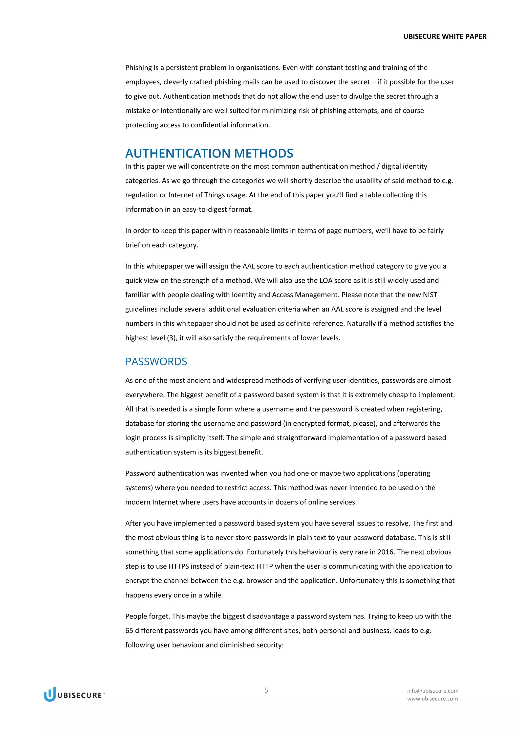 UBISECURE WHITE PAPER
5 info@ubisecure.com
www.ubisecure.com
Phishing is a persistent problem in organisations. Even with constant testing and training of the
employees, cleverly crafted phishing mails can be used to discover the secret – if it possible for the user
to give out. Authentication methods that do not allow the end user to divulge the secret through a
mistake or intentionally are well suited for minimizing risk of phishing attempts, and of course
protecting access to confidential information.
AUTHENTICATION METHODS
In this paper we will concentrate on the most common authentication method / digital identity
categories. As we go through the categories we will shortly describe the usability of said method to e.g.
regulation or Internet of Things usage. At the end of this paper you’ll find a table collecting this
information in an easy-to-digest format.
In order to keep this paper within reasonable limits in terms of page numbers, we’ll have to be fairly
brief on each category.
In this whitepaper we will assign the AAL score to each authentication method category to give you a
quick view on the strength of a method. We will also use the LOA score as it is still widely used and
familiar with people dealing with Identity and Access Management. Please note that the new NIST
guidelines include several additional evaluation criteria when an AAL score is assigned and the level
numbers in this whitepaper should not be used as definite reference. Naturally if a method satisfies the
highest level (3), it will also satisfy the requirements of lower levels.
PASSWORDS
As one of the most ancient and widespread methods of verifying user identities, passwords are almost
everywhere. The biggest benefit of a password based system is that it is extremely cheap to implement.
All that is needed is a simple form where a username and the password is created when registering,
database for storing the username and password (in encrypted format, please), and afterwards the
login process is simplicity itself. The simple and straightforward implementation of a password based
authentication system is its biggest benefit.
Password authentication was invented when you had one or maybe two applications (operating
systems) where you needed to restrict access. This method was never intended to be used on the
modern Internet where users have accounts in dozens of online services.
After you have implemented a password based system you have several issues to resolve. The first and
the most obvious thing is to never store passwords in plain text to your password database. This is still
something that some applications do. Fortunately this behaviour is very rare in 2016. The next obvious
step is to use HTTPS instead of plain-text HTTP when the user is communicating with the application to
encrypt the channel between the e.g. browser and the application. Unfortunately this is something that
happens every once in a while.
People forget. This maybe the biggest disadvantage a password system has. Trying to keep up with the
65 different passwords you have among different sites, both personal and business, leads to e.g.
following user behaviour and diminished security:
 